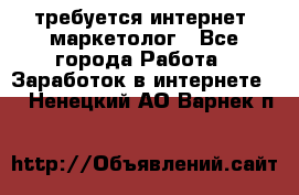 требуется интернет- маркетолог - Все города Работа » Заработок в интернете   . Ненецкий АО,Варнек п.